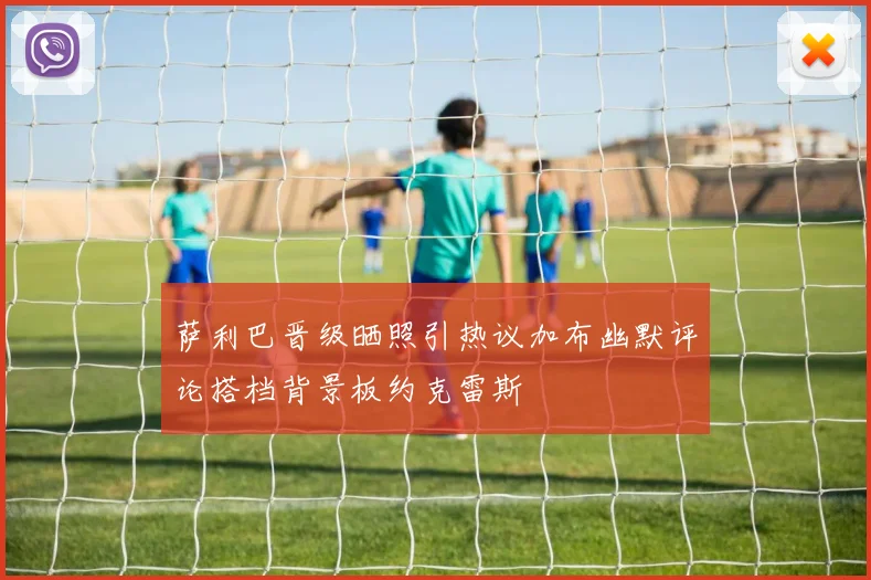 萨利巴晋级晒照引热议加布幽默评论搭档背景板约克雷斯