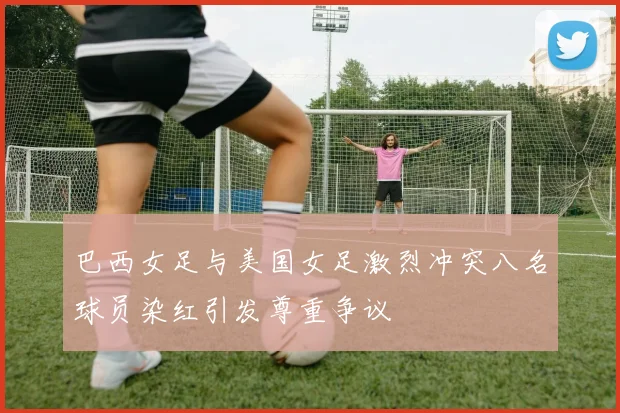 巴西女足与美国女足激烈冲突八名球员染红引发尊重争议