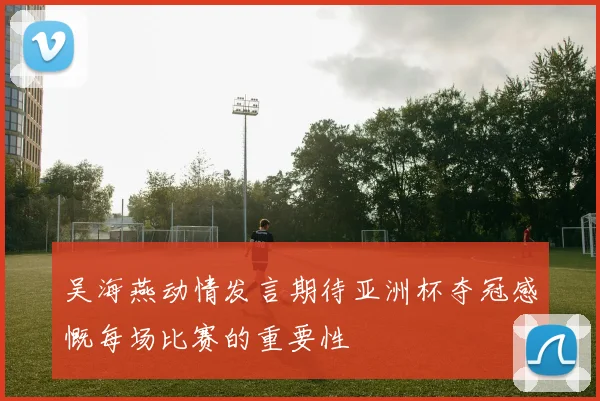 吴海燕动情发言期待亚洲杯夺冠感慨每场比赛的重要性