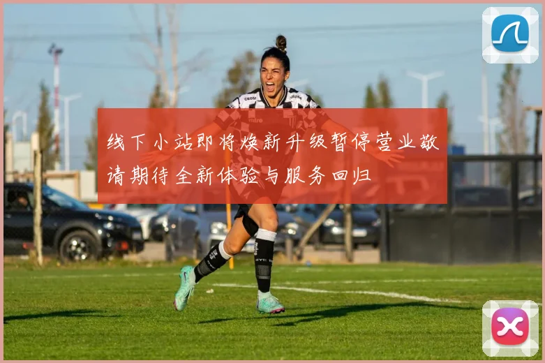 线下小站即将焕新升级暂停营业敬请期待全新体验与服务回归