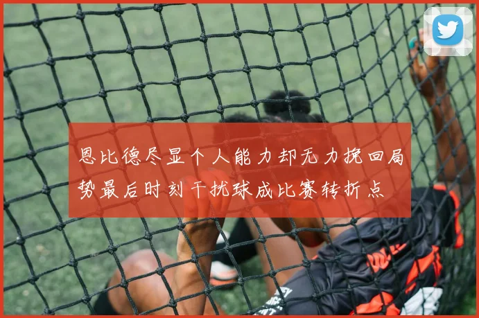 恩比德尽显个人能力却无力挽回局势最后时刻干扰球成比赛转折点