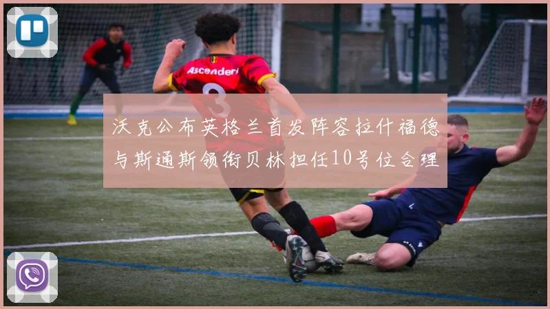 沃克公布英格兰首发阵容拉什福德与斯通斯领衔贝林担任10号位合理性分析