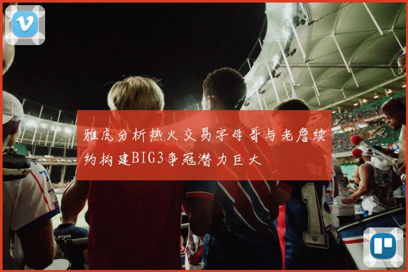 雅虎分析热火交易字母哥与老詹续约构建BIG3争冠潜力巨大