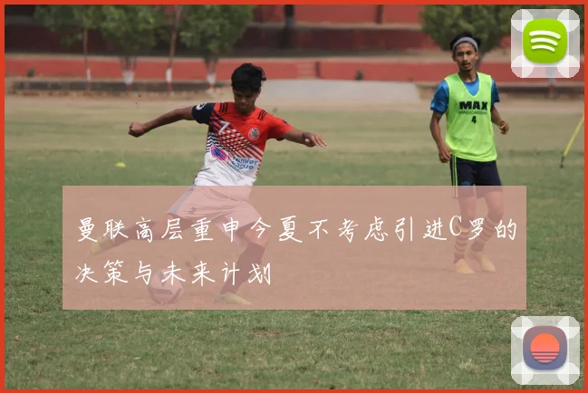 曼联高层重申今夏不考虑引进C罗的决策与未来计划