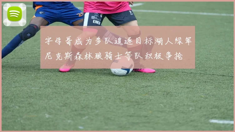 字母哥成为多队追逐目标湖人绿军尼克斯森林狼骑士等队积极争抢