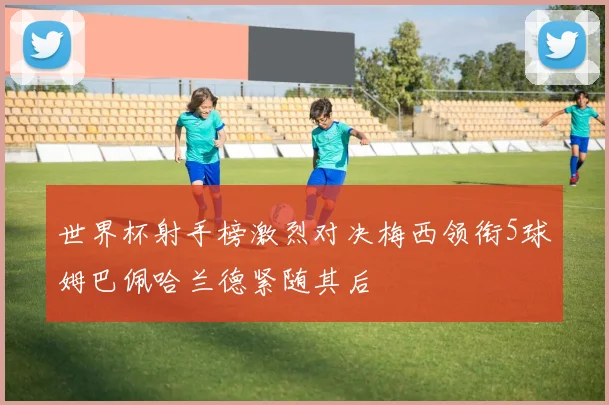 世界杯射手榜激烈对决梅西领衔5球姆巴佩哈兰德紧随其后
