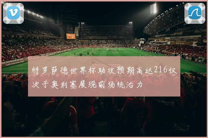 特罗萨德世界杯助攻预期高达216仅次于奥利塞展现前场统治力