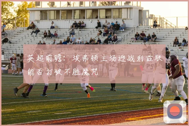 英超前瞻：埃弗顿主场迎战利兹联能否打破不胜魔咒